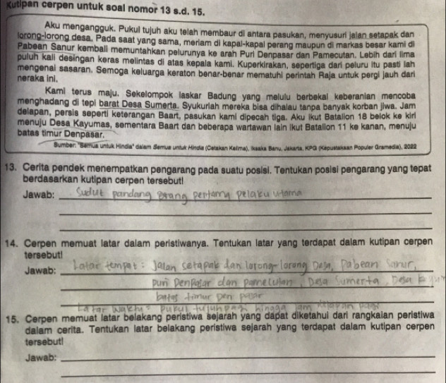 Kutipan cerpen untuk soal nomor 13 s.d. 15.
Aku mengangguk. Pukul tujuh aku telah membaur di antara pasukan, menyusuri jaian setapak dan
lorong-lorong desa. Pada saat yang sama, meriam di kapal-kapal perang maupun di markas besar kami di
Pabean Sanur kembali memuntahkan pelurunya ke arah Purl Denpasar dan Pamecutan. Lebih dari lima
puluh kali desingan keras melintas di atas kepala kami. Kuperkirakan, sepertiga dari peluru itu pasti lah
mengenal sasaran. Semoga keluarga keraton benar-benar mematuhi perintah Raja untuk pergi jauh dari
neraka ini.
Kami terus maju, Sekelompok laskar Badung yang melulu berbekal keberanian mencoba
menghadang di tepi barat Desa Sumerta. Syukuriah mereka bisa dihalau tanpa banyak korban jiwa. Jam
delapan, persis seperti keterangan Baart, pasukan kami dipecah tiga. Aku Ikut Batailon 18 belok ke kirl
menuju Desa Kayumas, sementara Baart dan beberapa wartawan lain ikut Batalion 11 ke kanan, menuju
batas timur Denpasar.
Sumber: ''Semua untuk Hindia'' dalam Semua untuk Mindia (Cetakan Kalma), Ikaaka Banu, Jakarta, KPG (Kepustakaan Populer Gramedia), 2022
13. Cerita pendek menempatkan pengarang pada suatu posisi. Tentukan posisi pengarang yang tepat
berdasarkan kutipan cerpen tersebut!
Jawab:_
_
_
14. Cerpen memuat latar dalam peristiwanya. Tentukan latar yang terdapat dalam kutipan cerpen
tersebut!
Jawab:_
_
_
15. Cerpen memuat latar belakang peristiwa sejarah yang dapat diketahui dari rangkaian peristiwa
dalam cerita. Tentukan latar belakang peristiwa sejarah yang terdapat dalam kutipan cerpen
tersebut!
Jawab:_
_