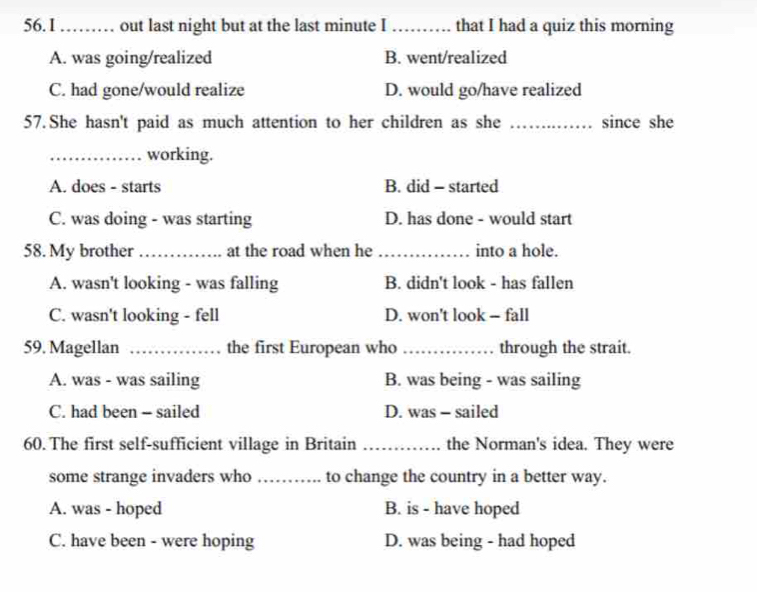 56.1 …… out last night but at the last minute I _that I had a quiz this morning
A. was going/realized B. went/realized
C. had gone/would realize D. would go/have realized
57. She hasn't paid as much attention to her children as she _since she
_working.
A. does - starts B. did - started
C. was doing - was starting D. has done - would start
58. My brother _at the road when he _into a hole.
A. wasn't looking - was falling B. didn't look - has fallen
C. wasn't looking - fell D. won't look - fall
59. Magellan _the first European who _through the strait.
A. was - was sailing B. was being - was sailing
C. had been - sailed D. was - sailed
60. The first self-sufficient village in Britain _the Norman's idea. They were
some strange invaders who _ to change the country in a better way.
A. was - hoped B. is - have hoped
C. have been - were hoping D. was being - had hoped