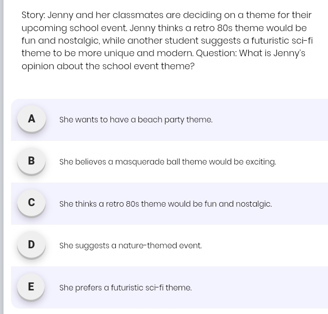 Story: Jenny and her classmates are deciding on a theme for their
upcoming school event. Jenny thinks a retro 80s theme would be
fun and nostalgic, while another student suggests a futuristic sci-fi
theme to be more unique and modern. Question: What is Jenny's
opinion about the school event theme?
A _ She wants to have a beach party theme.
B _ She believes a masquerade ball theme would be exciting.
C _ She thinks a retro 80s theme would be fun and nostalgic.
D_ She suggests a nature-themed event.
E _ She prefers a futuristic sci-fi theme.