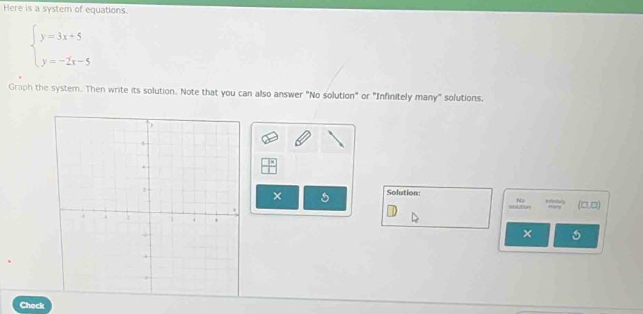 Here is a system of equations.
beginarrayl y=3x+5 y=-2x-5endarray.
Graph the system. Then write its solution. Note that you can also answer "No solution" or "Infinitely many" solutions.
frac x
Solution:
× 5
No isfiestialy
stlution (□ ,□ ) 
×
Check