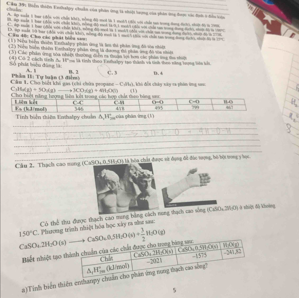 chuẩn:
a
Câu 39: Biến thiên Enthalpy chuẩn của phản ứng là nhiệt lượng của phân ứng được xác định ở điều kiện
A. áp suất 1 bar (đối với chất khí), nồng độ mol là 1 mol/l (đối với chất tan trong dung địch), nhiệt độ là 298K
B. áp suất 1 bar (đổi với chất khí), nòng độ mol là 0,1 mol/l (đổi với chất tan trong dung địch), nhiệt độ là 100°C
C. áp suất 1 bar (đổi với chất khí), nòng độ mol là 1 mol/l (đổi với chất tan trong dung dịch), nhiệt độ là 273K
D. áp suất 10 bar (đối với chất khí), nồng độ mol là 1 mol/l (đổi với chất tan trong dung dịch), nhiệt độ là 25°C
Câu 40: Cho các phát biểu sau:
(1) Nếu biến thiên Enthalpy phản ứng là âm thì phản ứng đó tòa nhiệt
(2) Nếu biến thiên Enthalpy phản ứng là dương thì phản ứng đó tòa nhiệt
(3) Các phản ứng tòa nhiệt thường diễn ra thuận lợi hơn các phản ứng thu nhiệt
(4) Có 2 cách tính ∆ H° 298 là tính theo Enthalpy tạo thành và tính theo năng lượng liên kết.
Số phát biểu đúng là:
A. 1 B. 2 C. 3 D. 4
Phần II: Tự luận (3 điểm)
Câu 1. Cho biết khí gas (chỉ chứa propane -C_3H_8) , khi đốt cháy xảy ra phản ứng sau:
C_3H_8(g)+5O_2(g)to 3CO_2(g)+4H_2O(l) (1)
_
Tính biến thiên Enthalpy chuẩn △ _rH_(298)° của phản ứng (1)
_
_
_
_
_
Câu 2. Thạch cao nung ( (CaSO_4.0,5H_2O) là hóa chất được sử dụng đề đúc tượng, bó bột trong y học.
Có thể thu được thạch cao nung bằnng thạch cao sống (CaSO₄.2 H_2O ở nhiệt độ khoảng
150°C. Phương trình nhiệt hóa học xảy ra như sau:
Biết nhiệt tạo t
a)Tính biến thiên enthanpy ch
5