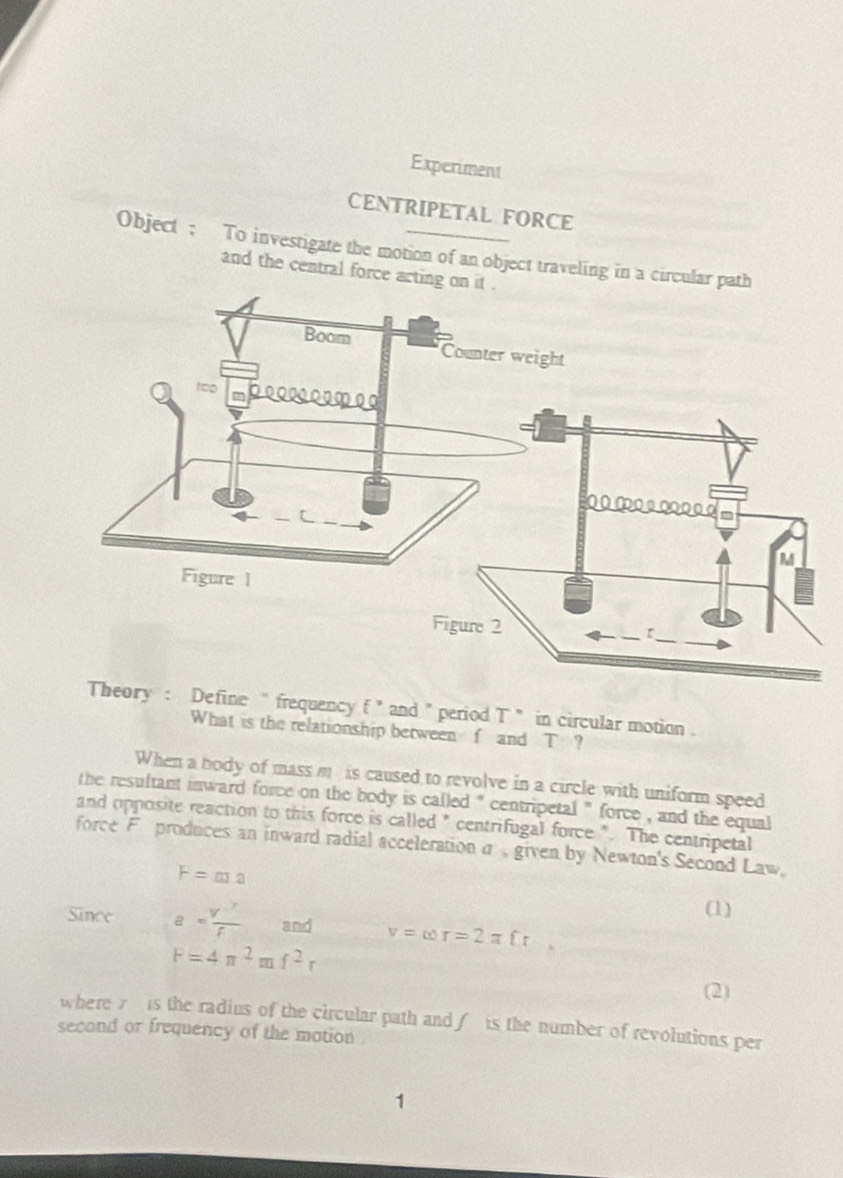 Experiment 
CENTRIPETAL FORCE 
Object ; To investigate the motion of an object traveling in a cir 
and the central force a 
ine " frequency f ’ and " period T ` in circular motion . 
What is the relationship between f and T ? 
When a body of mass m is caused to revolve in a circle with uniform speed 
the resultant inward force on the body is called '' centripetal '' force , and the equal 
and opposite reaction to this force is called " centrifugal force ". The centripetal 
force F produces an inward radial accelerationσ given by Newton's Second Law,
F=ma
(1) 
Since a= V^x/f  and v=omega r=2π fr,
F=4π^2mf^2r
(2) 
where 7 is the radius of the circular path and∫ is the number of revolutions per 
second or frequency of the motion . 
1