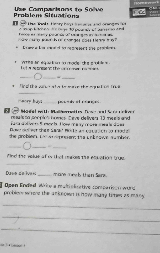 Homework 
Use Comparisons to Solve 
Problem Situations eEd ONLI infero 
MP Use Tools Henry buys bananas and oranges for 
a soup kitchen. He buys 10 pounds of bananas and 
twice as many pounds of oranges as bananas. 
How many pounds of oranges does Henry buy? 
Draw a bar model to represent the problem. 
Write an equation to model the problem. 
Let n represent the unknown number. 
_ 
__= 
Find the value of n to make the equation true. 
_ 
Henry buys_ pounds of oranges. 
2 “ Model with Mathematics Dave and Sara deliver 
meals to people's homes. Dave delivers 13 meals and 
Sara delivers 5 meals. How many more meals does 
Dave deliver than Sara? Write an equation to model 
the problem. Let m represent the unknown number. 
_ 
__= 
Find the value of m that makes the equation true. 
_ 
Dave delivers _more meals than Sara. 
Open Ended Write a multiplicative comparison word 
problem where the unknown is how many times as many. 
_ 
_ 
_ 
ule 3· Lesson 4