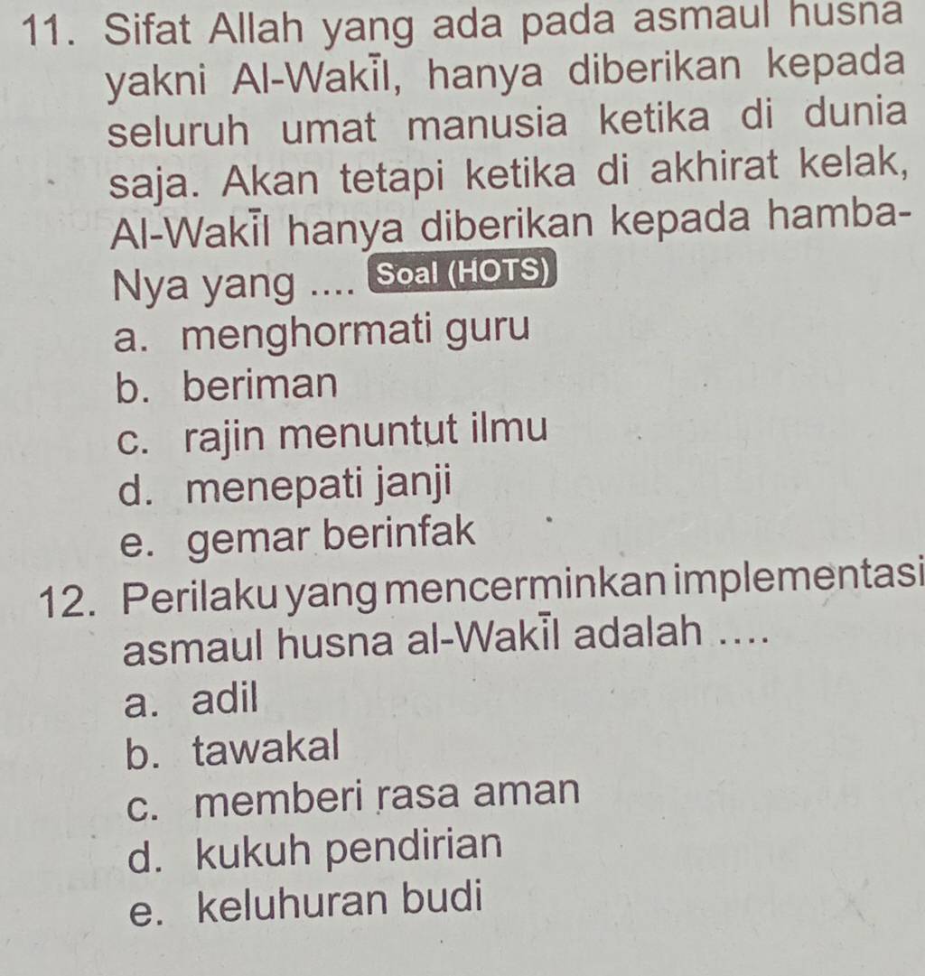 Sifat Allah yang ada pada asmaul husna
yakni Al-Wakıl, hanya diberikan kepada
seluruh umat manusia ketika di dunia
saja. Akan tetapi ketika di akhirat kelak,
Al-Wakil hanya diberikan kepada hamba-
Nya yang .... Soal (HOTS)
a. menghormati guru
b. beriman
c. rajin menuntut ilmu
d. menepati janji
e. gemar berinfak
12. Perilaku yang mencerminkan implementasi
asmaul husna al-Wakil adalah ....
a. adil
b. tawakal
c. memberi rasa aman
d. kukuh pendirian
e. keluhuran budi