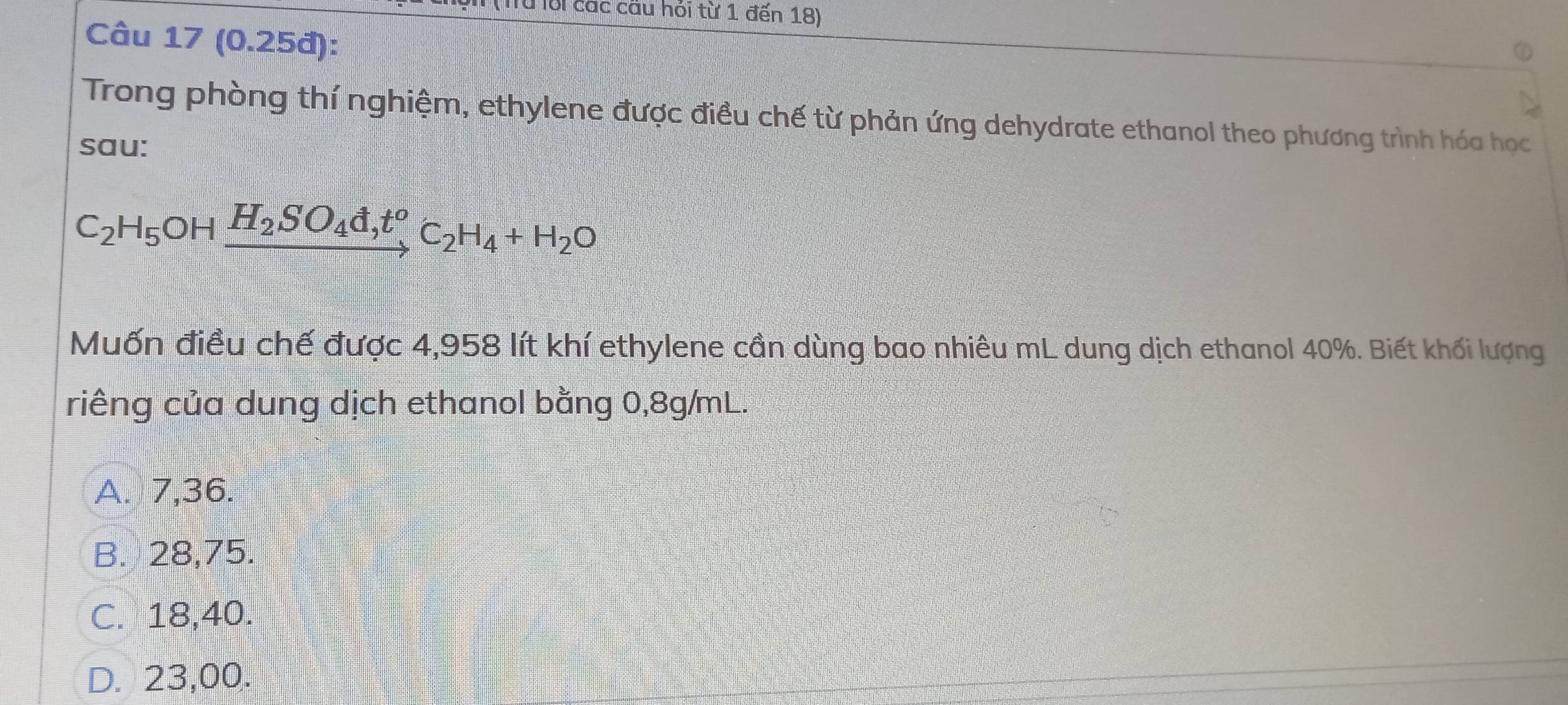 lội các cầu hỏi từ 1 đến 18)
Câu 17 (0.25đ):
Trong phòng thí nghiệm, ethylene được điều chế từ phản ứng dehydrate ethanol theo phương trình hóa học
sau:
C_2H_5OHxrightarrow H_2SO_4d,t^oC_2H_4+H_2O
Muốn điều chế được 4,958 lít khí ethylene cần dùng bao nhiêu mL dung dịch ethanol 40%. Biết khối lượng
riêng của dung dịch ethanol bằng 0,8g/mL.
A. 7,36.
B. 28,75.
C. 18,40.
D. 23,00.