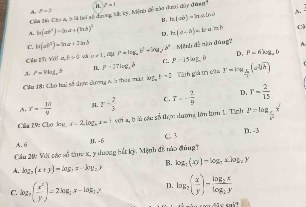 B. P=1
A. P=2 A. 
Câu 16: Cho a, b là hai số dương bất kỳ. Mệnh đề nào dưới đây đúng?
B. ln (ab)=ln a.ln b
A. ln (ab^2)=ln a+(ln b)^2 ln (a+b)=ln a.ln b
Câ
D.
C. ln (ab^2)=ln a+2ln b
Câu 17: Với a,b>0 và a!= 1 , đặt P=log _ab^3+log _a^2b^6. Mệnh đề nào đúng?
A
D. P=6log _ab
A. P=9log _ab B. P=27log _ab C. P=15log _ab
Câu 18: Cho hai số thực dương a, b thỏa mãn log _ab=2. Tính giá trị của T=log _ sqrt(a)/b (asqrt[3](b))
(
D. T= 2/15 
A. T=- 10/9 
B. T= 2/3 
C. T=- 2/9 
Câu 19: Cho log _ax=2,log _bx=3 với a, b là các số thực dương lớn hơn 1. Tính P=log _ a/b^2 x^3
C. 3 D. -3
A. 6 B. -6
Câu 20: Với các số thực x, y dương bất kỳ. Mệnh đề nào đúng?
B. log _2(xy)=log _2x.log _2y
A. log _2(x+y)=log _2x-log _2y
C. log _2( x^2/y )=2log _2x-log _2y
D. log _2( x/y )=frac log _2xlog _2y
sau đây sai?