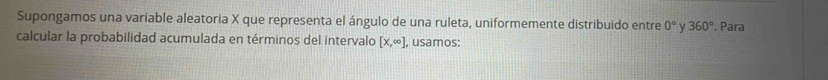 Supongamos una variable aleatoria X que representa el ángulo de una ruleta, uniformemente distribuido entre 0° y 360°. Para 
calcular la probabilidad acumulada en términos del intervalo [x,∈fty ] , usamos: