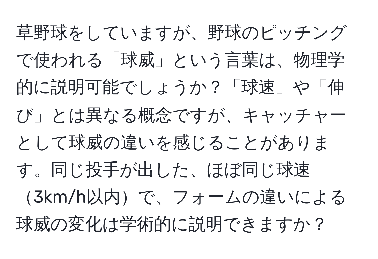 草野球をしていますが、野球のピッチングで使われる「球威」という言葉は、物理学的に説明可能でしょうか？「球速」や「伸び」とは異なる概念ですが、キャッチャーとして球威の違いを感じることがあります。同じ投手が出した、ほぼ同じ球速3km/h以内で、フォームの違いによる球威の変化は学術的に説明できますか？