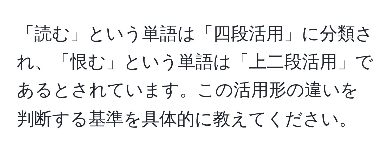 「読む」という単語は「四段活用」に分類され、「恨む」という単語は「上二段活用」であるとされています。この活用形の違いを判断する基準を具体的に教えてください。