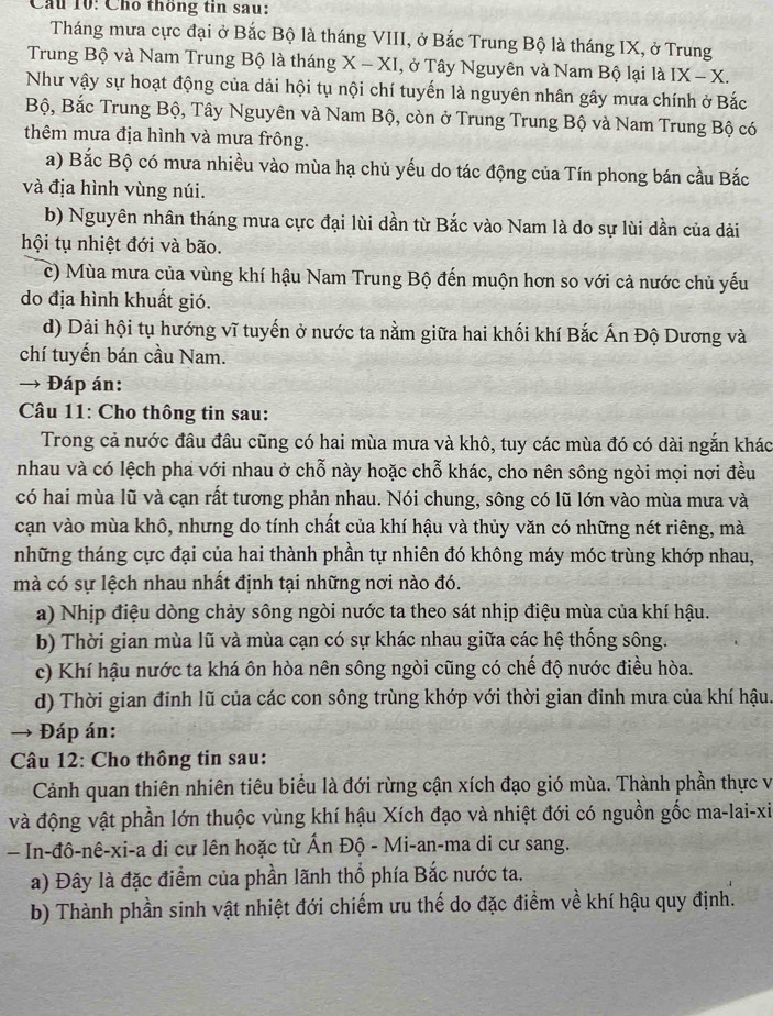 Cầu 10: Cho thông tin sau:
Tháng mưa cực đại ở Bắc Bộ là tháng VIII, ở Bắc Trung Bộ là tháng IX, ở Trung
Trung Bộ và Nam Trung Bộ là tháng X-X XI, ở Tây Nguyên và Nam Bộ lại là IX-X.
Như vậy sự hoạt động của dải hội tụ nội chí tuyến là nguyên nhân gây mưa chính ở Bắc
Bộ, Bắc Trung Bộ, Tây Nguyên và Nam Bộ, còn ở Trung Trung Bộ và Nam Trung Bộ có
thêm mưa địa hình và mưa frông.
a) Bắc Bộ có mưa nhiều vào mùa hạ chủ yếu do tác động của Tín phong bán cầu Bắc
và địa hình vùng núi.
b) Nguyên nhân tháng mưa cực đại lùi dần từ Bắc vào Nam là do sự lùi dần của dài
hội tụ nhiệt đới và bão.
c) Mùa mưa của vùng khí hậu Nam Trung Bộ đến muộn hơn so với cả nước chủ yếu
do địa hình khuất gió.
d) Dải hội tụ hướng vĩ tuyến ở nước ta nằm giữa hai khối khí Bắc Ấn Độ Dương và
chí tuyến bán cầu Nam.
→ Đáp án:
Câu 11: Cho thông tin sau:
Trong cả nước đầu đâu cũng có hai mùa mưa và khô, tuy các mùa đó có dài ngắn khác
nhau và có lệch pha với nhau ở chỗ này hoặc chỗ khác, cho nên sông ngòi mọi nơi đều
có hai mùa lũ và cạn rất tương phản nhau. Nói chung, sông có lũ lớn vào mùa mưa và
cạn vào mùa khô, nhưng do tính chất của khí hậu và thủy văn có những nét riêng, mà
những tháng cực đại của hai thành phần tự nhiên đó không máy móc trùng khớp nhau,
mà có sự lệch nhau nhất định tại những nơi nào đó.
a) Nhịp điệu dòng chảy sông ngòi nước ta theo sát nhịp điệu mùa của khí hậu.
b) Thời gian mùa lũ và mùa cạn có sự khác nhau giữa các hệ thống sông.
c) Khí hậu nước ta khá ôn hòa nên sông ngòi cũng có chế độ nước điều hòa.
d) Thời gian đỉnh lũ của các con sông trùng khớp với thời gian đinh mưa của khí hậu.
→ Đáp án:
Câu 12: Cho thông tin sau:
Cảnh quan thiên nhiên tiêu biểu là đới rừng cận xích đạo gió mùa. Thành phần thực vị
và động vật phần lớn thuộc vùng khí hậu Xích đạo và nhiệt đới có nguồn gốc ma-lai-xi
In-đô-nê-xi-a di cư lên hoặc từ Ấn Độ - Mi-an-ma di cư sang.
a) Đây là đặc điểm của phần lãnh thổ phía Bắc nước ta.
b) Thành phần sinh vật nhiệt đới chiếm ưu thế do đặc điểm về khí hậu quy định.