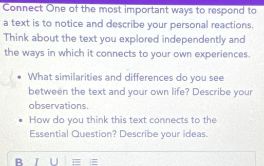 Connect One of the most important ways to respond to 
a text is to notice and describe your personal reactions. 
Think about the text you explored independently and 
the ways in which it connects to your own experiences. 
What similarities and differences do you see 
between the text and your own life? Describe your 
observations. 
How do you think this text connects to the 
Essential Question? Describe your ideas. 
B I U =