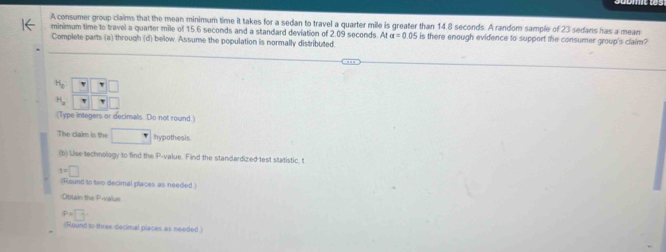 A consumer group claims that the mean minimum time it takes for a sedan to travel a quarter mile is greater than 14.8 seconds. A random sample of 23 sedans has a mean
minimum time to travel a quarter mile of 15.6 seconds and a standard deviation of 2.09 seconds. A alpha =0.05 is there enough evidence to support the consumer group's claim?
Complete parts (a) through (d) below. Assume the population is normally distributed.
The claim is the □ hypothesis
(b) Use technology to find the P-value. Find the standardized test statistic, t
t=□
(Round to two decimal places as needed )
Obtain the P-value
P=□
(Round to three decimal places as needed.)