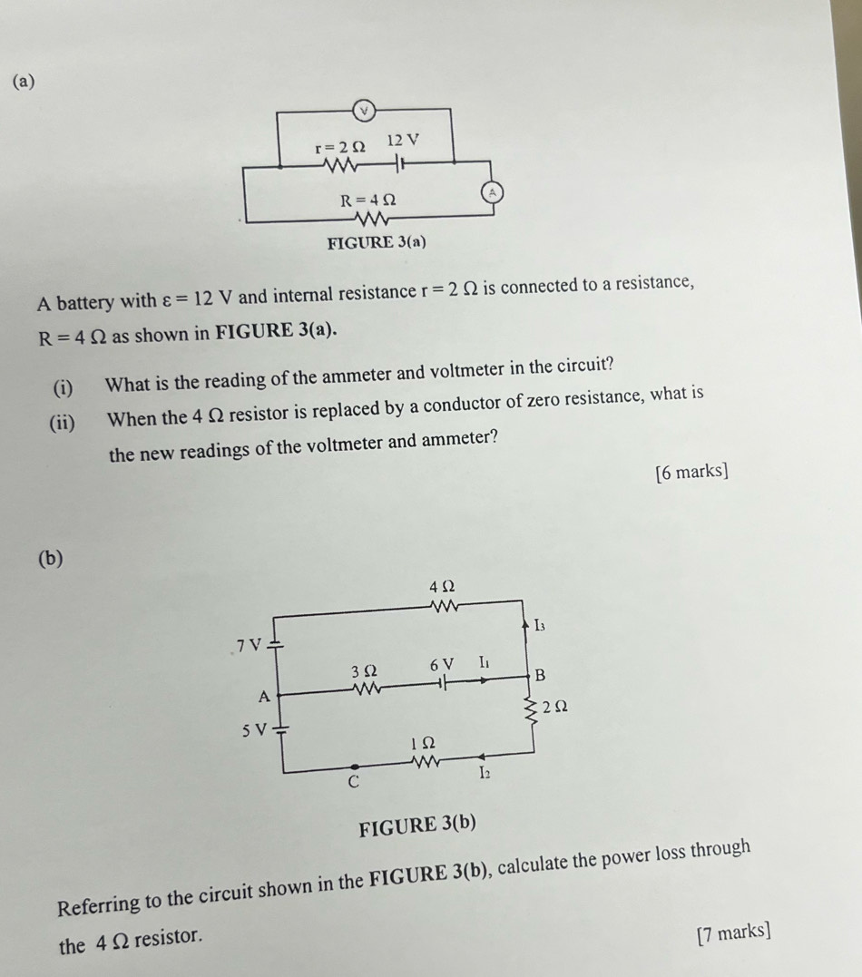 A battery with varepsilon =12V and internal resistance r=2Omega is connected to a resistance,
R=4Omega as shown in FIGURE 3(a).
(i) What is the reading of the ammeter and voltmeter in the circuit?
(ii) When the 4 Ω resistor is replaced by a conductor of zero resistance, what is
the new readings of the voltmeter and ammeter?
[6 marks]
(b)
FIGURE 3(b)
Referring to the circuit shown in the FIGURE 3(b), calculate the power loss through
the 4 Ω resistor.
[7 marks]