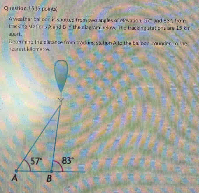 A weather balloon is spotted from two angles of elevation, 57° and 83° , from
tracking stations A and B in the diagram below. The tracking stations are 15 km
apart.
Determine the distance from tracking station A to the balloon, rounded to the
nearest kilometre.