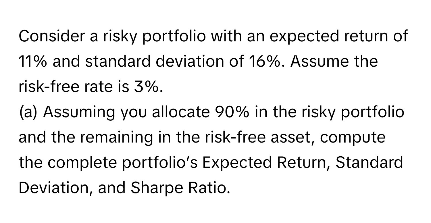 Consider a risky portfolio with an expected return of 11% and standard deviation of 16%. Assume the risk-free rate is 3%.

(a) Assuming you allocate 90% in the risky portfolio and the remaining in the risk-free asset, compute the complete portfolio’s Expected Return, Standard Deviation, and Sharpe Ratio.