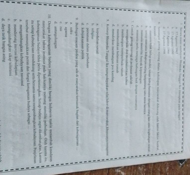 Secara reśmi seniboyan Bhinneka Tinggal Ika ditetspkan pada tanggal
a. 17 Agustts 1945
h. 17 Agustus 1950
c. 17 Agustus 1966
d 17 Agustus 1998
6. Semangat gotong royong dalam kehidapan masyarakat diderong olsh faktor-faktor berikat.
kecuali
a. manusia tidak hidup sendiri, tetapi hidup berama dengan orang lain atai lingkungan sosial
b. setiap manusia hidupnya saling bergantung satu sama Jainnya
c. manusia memiliki banyak kepentingan
d. manusia perlu menjaga hubungan baik dengan sesamanya
7. Contoh gotong royong di pedesaan adalah
a. memperbaiki dan membersihkan kebun
b. membangun/memperbaiki rumah
c. membersihkan halaman rumah
d. mendirikan membangun pos kamling
8. Konsep Bhinneka Tunggal Ika mengedepankan nilai luhur di masyarakat, khususnya mengenai
a. kepedulian sosial
b. religius
c. persatuan dalam perbedaan
d. kebijaksanaan politik
9. Berbagai macam profesi yang ada di masyarakat termasuk bagian dari keberagaman ....
a. suku
b. agama
c. ras
d. antargolongan
10. Dengan keberagaman budaya yang dimiliki bangsa Indonesia makin menambah kesadaran
masyarakat bahwa manusia pada hakikatnya memang memiliki perbedaan. Oleh karena itu,
keberagaman budaya tidak perlu dipertentangkan. Setiap budaya ingin dikembangkan, karena
itu setiap kebudayaan mendukung serta bersama-sama mengembangkan kebudayaan. Penjelasan
tersebut menunjukkan peran dan fungsi keragaman budaya sebagai ....
a. mengembangkan kebudayaan nasional
b. mendorong inovasi kebudayaan
c. mengembangkan sikap toleransi
d. daya tarik bangsa asing