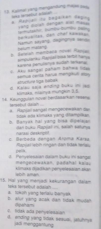 Kallimat yang mengandung majas pada
teks tersebut adalah
a. Rapijali itu bagaikan daging
yang diolah dengan alat masak 
termutakhir, bumbu-bumbu paing
berkualitas, dan chef kawakan
Namun sayang, dagingnya sendn
belum matang
b. Setelah membaca novel Rapija
simpulanku Rapiiai bisa terbit hanya
karena penulisnya sudah terkenal.
c. Aku sangat paham bahwa tidak
semua cerita harus mengikuti stor
structure tiga babak
d. Kalau saja ending buku ini jad
klimaks, nilainya mungkin 3, 5.
14. Keunggulan novel berdasarkan resens
tersebut dalah _
a. Rapijall sangat mengecewakan da
tidak ada klimaks yang ditampilkan.
b. Banyak hal yang bisa dipelajar
dari buku Rapijali ini, salah satunya
narasi deskriptif.
c. Berbeda dengan Aroma Karsa
Rapijali lebih ringan dan tídak terla
pelik.
d. Penyelesaian dalam buku ini sanga
mengecewakan, padahal kalau
klimaks dijadikan penyelesaian akan
lebih aman.
15. Hal yang menjadi kekurangan dalam
teks tersebut adalah ....
a. tokoh yang terlalu banyak
b. alur yang acak dan tidak mudah
dipahami
c. tidak ada penyelesaian
d. ending yang tidak sesuai, jatuhnya
jadi menggantung