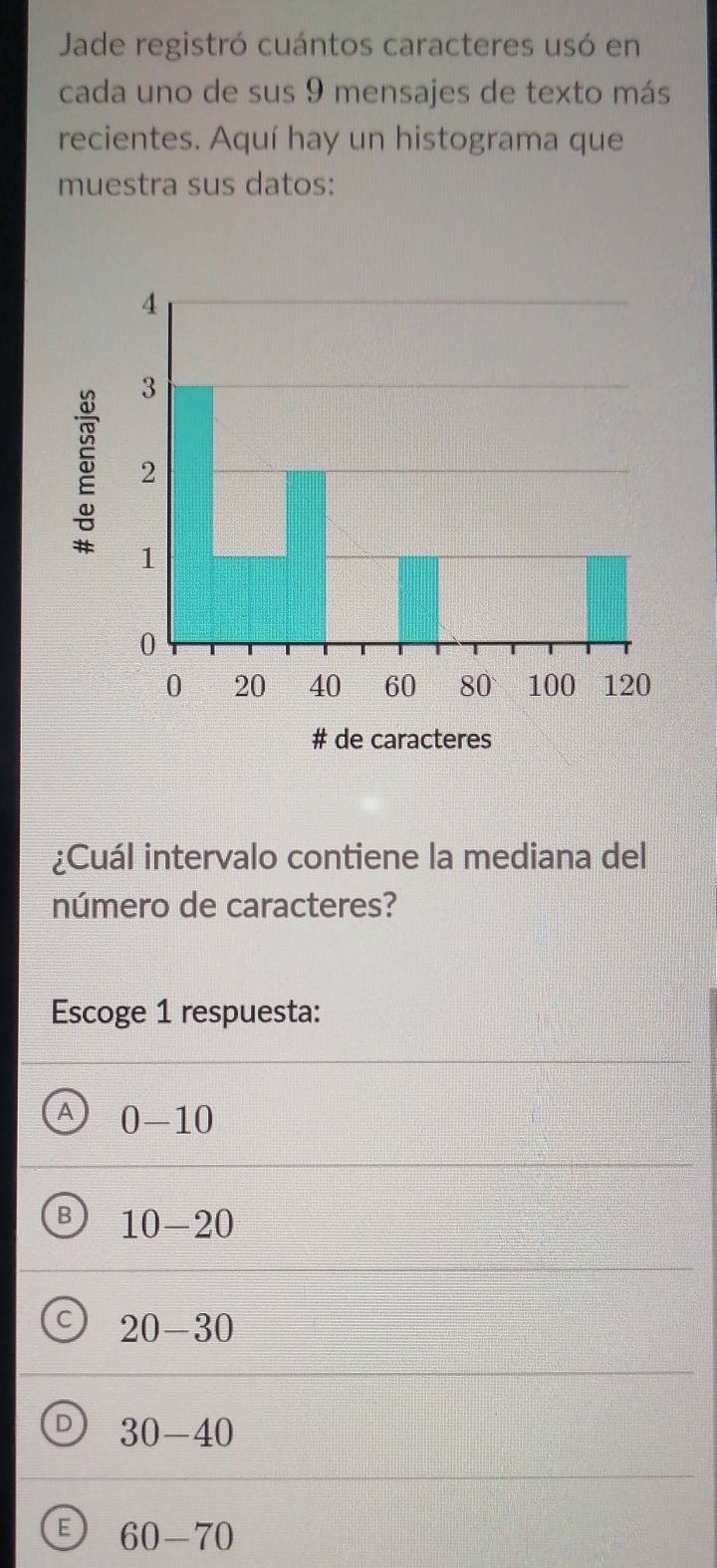 Jade registró cuántos caracteres usó en
cada uno de sus 9 mensajes de texto más
recientes. Aquí hay un histograma que
muestra sus datos:
¿Cuál intervalo contiene la mediana del
número de caracteres?
Escoge 1 respuesta:
A 0-10
B 10-20
20-30
D 30-40
E 60-70