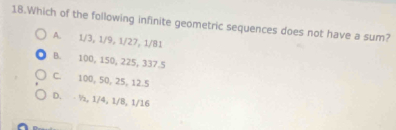 Which of the following infinite geometric sequences does not have a sum?
A. 1/3, 1/9, 1/27, 1/81
B. 100, 150, 225, 337. 5
C. 100, 50, 25, 12.5
D. - ½, 1/4, 1/8, 1/16