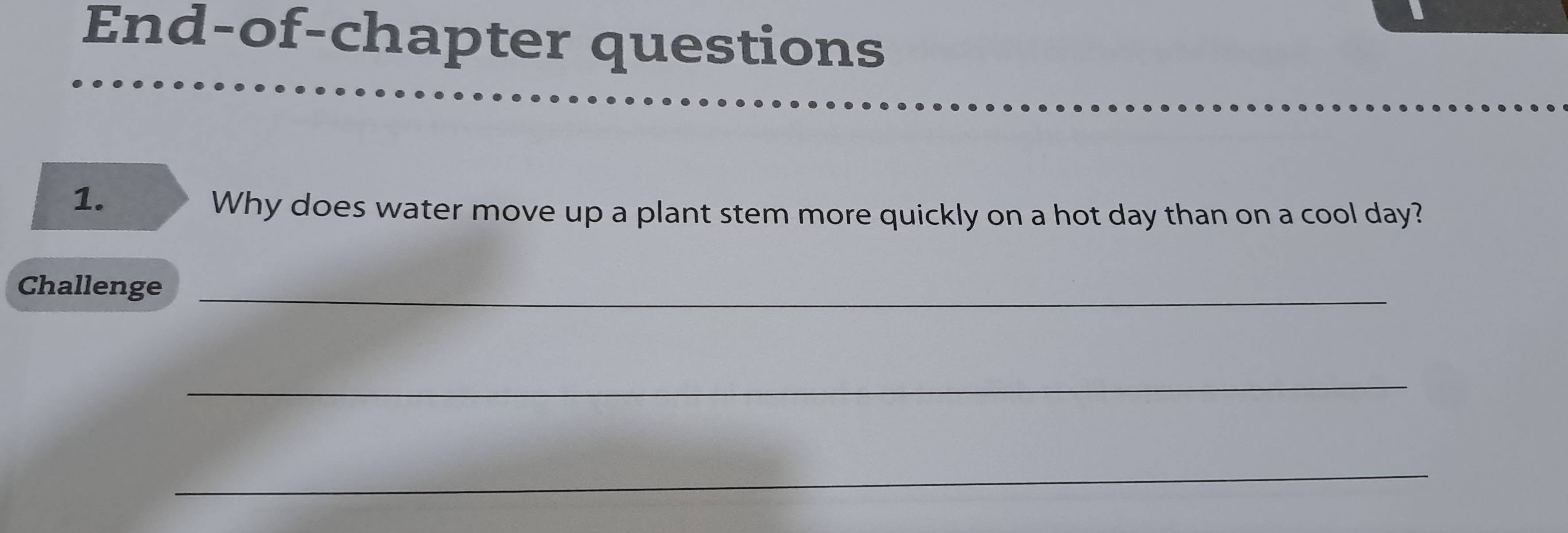 End-of-chapter questions 
1. 
Why does water move up a plant stem more quickly on a hot day than on a cool day? 
Challenge_ 
_ 
_