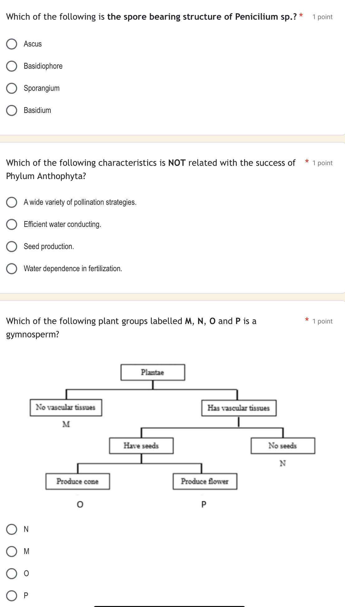 Which of the following is the spore bearing structure of Penicilium sp.?^* 1 point
Ascus
Basidiophore
Sporangium
Basidium
Which of the following characteristics is NOT related with the success of * 1 point
Phylum Anthophyta?
A wide variety of pollination strategies.
Efficient water conducting.
Seed production.
Water dependence in fertilization.
Which of the following plant groups labelled M, N, O and P is a 1 point
gymnosperm?
N
M
0
P