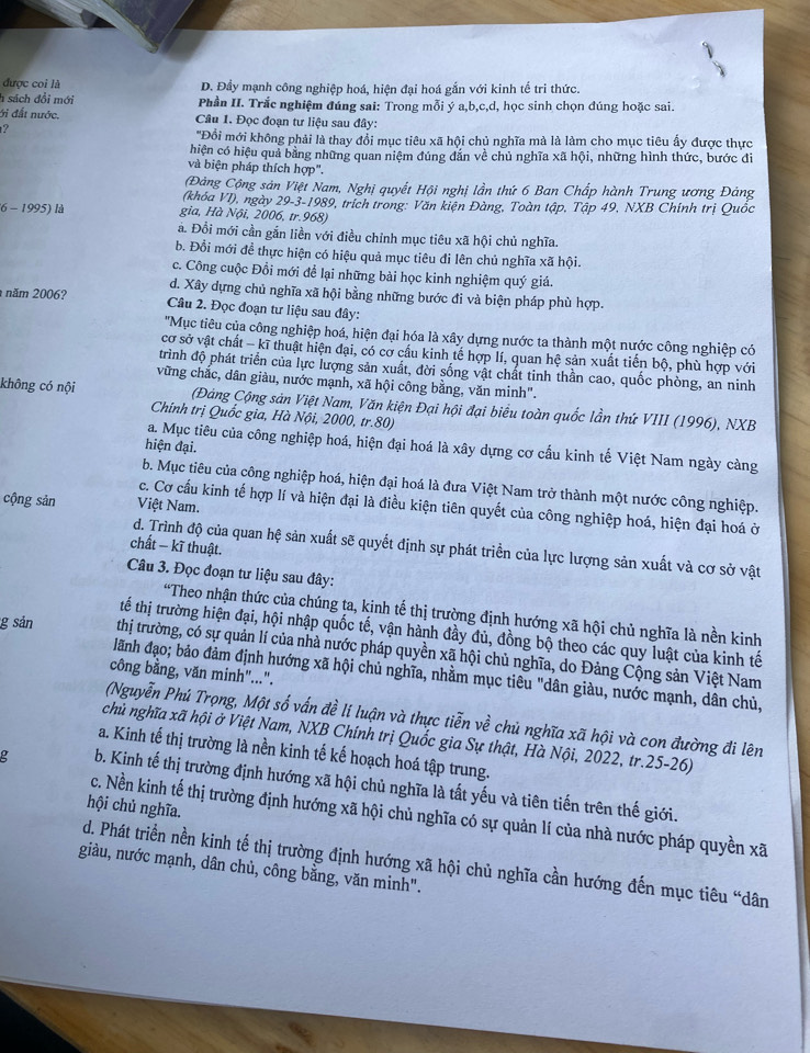 được coi là D. Đầy mạnh công nghiệp hoá, hiện đại hoá gắn với kinh tế tri thức.
h sách đổi mới  Phần II. Trắc nghiệm đúng sai: Trong mỗi ý a,b,c,d, học sinh chọn đúng hoặc sai.
ới đất nước.  Câu 1. Đọc đoạn tư liệu sau đây:
2
''Đồi mới không phải là thay đổi mục tiêu xã hội chủ nghĩa mà là làm cho mục tiêu ấy được thực
hiện có hiệu quả bằng những quan niệm đủng đắn về chủ nghĩa xã hội, những hình thức, bước đi
và biện pháp thích hợp".
Đảng Cộng sản Việt Nam, Nghị quyết Hội nghị lần thứ 6 Ban Chấp hành Trung ương Đảng
(khóa VI), ngày 29-3-1989, trích trong: Văn kiện Đàng, Toàn tập, Tập 49, NXB Chính trị Quốc
(6 - 1995) là gia, Hà Nội, 2006, tr.968)
ả. Đổi mới cần gắn liền với điều chỉnh mục tiêu xã hội chủ nghĩa.
b. Đỗi mới để thực hiện có hiệu quả mục tiêu đi lên chủ nghĩa xã hội.
c. Công cuộc Đồi mới để lại những bài học kinh nghiệm quý giá.
d. Xây dựng chủ nghĩa xã hội bằng những bước đi và biện pháp phù hợp.
năm 2006?  Câu 2. Đọc đoạn tư liệu sau đây:
'Mục tiêu của công nghiệp hoá, hiện đại hóa là xây dựng nước ta thành một nước công nghiệp có
cơ sở vật chất - kĩ thuật hiện đại, có cơ cầu kinh tế hợp lí, quan hệ sản xuất tiến bộ, phù hợp với
trình độ phát triển của lực lượng sản xuất, đời sống vật chất tinh thần cao, quốc phòng, an ninh
vững chắc, dân giàu, nước mạnh, xã hội công bằng, văn minh".
không có nội  (Đảng Cộng sản Việt Nam, Văn kiện Đại hội đại biểu toàn quốc lần thứ VIII (1996), NXB
Chính trị Quốc gia, Hà Nội, 2000, tr.80)
a. Mục tiêu của công nghiệp hoá, hiện đại hoá là xây dựng cơ cấu kinh tế Việt Nam ngày càng
hiện đại.
b. Mục tiêu của công nghiệp hoá, hiện đại hoá là đưa Việt Nam trở thành một nước công nghiệp.
cộng sản Việt Nam.
c. Cơ cầu kinh tế hợp lí và hiện đại là điều kiện tiên quyết của công nghiệp hoá, hiện đại hoá ở
chất − kĩ thuật.
d. Trình độ của quan hệ sản xuất sẽ quyết định sự phát triển của lực lượng sản xuất và cơ sở vật
Câu 3. Đọc đoạn tư liệu sau đây:
*Theo nhận thức của chúng ta, kinh tế thị trường định hướng xã hội chủ nghĩa là nền kinh
tế thị trường hiện đại, hội nhập quốc tế, vận hành đầy đủ, đồng bộ theo các quy luật của kinh tế
g sản thị trường, có sự quản lí của nhà nước pháp quyền xã hội chủ nghĩa, do Đảng Cộng sản Việt Nam
công bằng, văn minh"...".
lãnh đạo; bảo đảm định hướng xã hội chủ nghĩa, nhằm mục tiêu "dân giàu, nước mạnh, dân chủ,
(Nguyễn Phú Trọng, Một số vấn đề lí luận và thực tiễn về chủ nghĩa xã hội và con đường đi lên
chủ nghĩa xã hội ở Việt Nam, NXB Chính trị Quốc gia Sự thật, Hà Nội, 2022, tr.25-26)
a. Kinh tế thị trường là nền kinh tế kế hoạch hoá tập trung.
e b. Kinh tế thị trường định hướng xã hội chủ nghĩa là tất yếu và tiên tiến trên thế giới.
hội chủ nghĩa.
c. Nền kinh tế thị trường định hướng xã hội chủ nghĩa có sự quản lí của nhà nước pháp quyền xã
d. Phát triển nền kinh tế thị trường định hướng xã hội chủ nghĩa cần hướng đến mục tiêu “dân
giàu, nước mạnh, dân chủ, công bằng, văn minh".