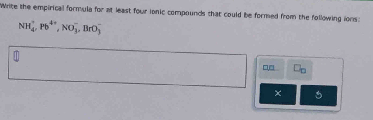 Write the empirical formula for at least four ionic compounds that could be formed from the following ions:
NH_4^(+, Pb^4+), NO_3^(-, BrO_3^-
□, □ . □ _□)
× s