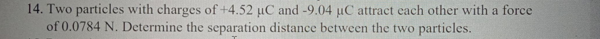 Two particles with charges of +4.52 μC and -9.04 μC attract each other with a force 
of 0.0784 N. Determine the separation distance between the two particles.