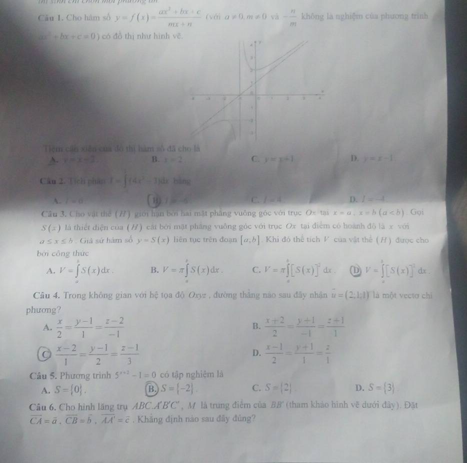 sn ch cho me ph oe un  
Câu I. Cho hàm số y=f(x)= (ax^2+bx+c)/mx+n  (với a!= 0,m!= 0 và - n/m  không là nghiệm của phương trình
ax^2+bx+c=0) có đồ thị như hình v
Tiệm cấn xiên của đó thị hàm số đã cho là
A. y=x-2 B. x=2 C. y=x+1 D. y=x-1
Câu 2. Tịch phẩp I=∈t (4x^3-3)dxbing
A. l=0 B 1=-6 C. f=4 D. I=-4
Cầu 3. Cho vật thể (7) giới hạn bởi hai mật phẳng vuông góc với trục Ox tại x=a,x=b(a. Gọi
S(x) là thiết điện của (7) cát bởi mặt phẳng vuông góc với trục Ox tại điểm có hoành độ là x với
a≤ x≤ b Giả sứ hàm số y=S(x) liên tục trên đoạn [a,b]. Khi đó thể tích V của vật thể ( H ) được cho
bởi công thức
A. V=∈t S(x)dx. B. V=π ∈tlimits 'S(x)dx. C. V=π ∈tlimits _0^(1[S(x)]^2)dx V=[S(x)]^2 dx .
Câu 4. Trong không gian với hệ tọa độ Oxyz , đường thắng nào sau đây nhận overline u=(2;1;1) là một vectơ chi
phương?
A.  x/2 = (y-1)/1 = (z-2)/-1   (x+2)/2 = (y+1)/-1 = (z+1)/1 
B.
C  (x-2)/1 = (y-1)/2 = (z-1)/3 
D.  (x-1)/2 = (y+1)/1 = z/1 
Câu 5. Phương trình 5^(x+2)-1=0 có tập nghiêm là
A. S= 0 . S= -2 . C. S= 2|. D. S= 3
B,
Câu 6. Cho hình lãng trụ ABC.A'B'C' , M là trung điễm của (tham khảo hình vẽ dưới đây). Đặt BB'
vector CA=vector a,vector CB=vector b,vector AA'=vector c. Khăng định nào sau đầy đủng?