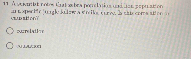 A scientist notes that zebra population and lion population
in a specific jungle follow a similar curve. Is this correlation or
causation?
correlation
causation