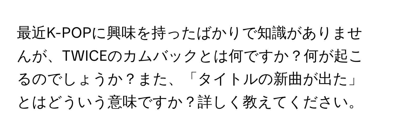 最近K-POPに興味を持ったばかりで知識がありませんが、TWICEのカムバックとは何ですか？何が起こるのでしょうか？また、「タイトルの新曲が出た」とはどういう意味ですか？詳しく教えてください。