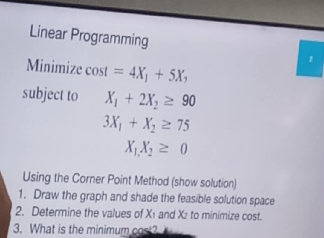 Linear Programming 
2 
Minimize cos t=4X_1+5X_2
subject to X_1+2X_2≥ 90
3X_1+X_2≥ 75
X_1X_2≥ 0
Using the Corner Point Method (show solution) 
1. Draw the graph and shade the feasible solution space 
2. Determine the values of X_1 and X_2 to minimize cost. 
3. What is the minimum cost?