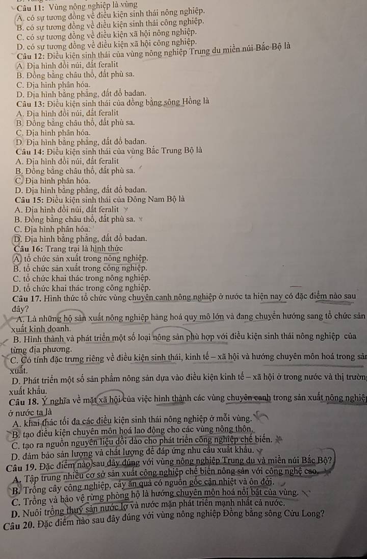 Vùng nông nghiệp là vùng
A. có sự tương đồng về điều kiện sinh thái nông nghiệp.
B. có sự tương đồng về diều kiện sinh thái công nghiệp.
C. có sự tương đồng về điều kiện xã hội nông nghiệp.
D. có sự tương đồng về điều kiện xã hội công nghiệp.
Câu 12: Điều kiên sinh thái của vùng nông nghiệp Trung du miền núi Bắc Bộ là
A. Địa hình đồi núi, đất feralit
B. Đồng bằng châu thổ, đất phù sa.
C. Địa hình phân hóa.
D. Địa hình bằng phẳng, đất đổ badan.
Câu 13: Điều kiện sinh thái của đồng bằng sông Hồng là
A. Địa hình đồi núi, dất feralit
B. Đồng bằng châu thổ, đất phù sa.
C. Địa hình phân hóa.
Đ Địa hình bằng phẳng, dất đồ badan.
Câu 14: Điều kiện sinh thái của vùng Bắc Trung Bộ là
A. Địa hình đồi núi, đất feralit
B. Đồng bằng châu thổ, đất phù sa.
C. Địa hình phân hỏa.
D. Địa hình bằng phẳng, đất dồ badan.
Câu 15: Điều kiện sinh thái của Đông Nam Bộ là
A. Địa hình đồi núi, đất feralit 
B. Đồng bằng châu thổ, đất phù sa. 
C. Địa hình phân hóa.
D. Địa hình bằng phẳng, dất dồ badan.
Câu 16: Trang trại là hình thức
A tổ chức sản xuất trong nông nghiệp.
B. tổ chức sản xuất trong công nghiệp.
C. tổ chức khai thác trong nông nghiệp.
D. tổ chức khai thác trong công nghiệp.
Câu 17. Hình thức tổ chức vùng chuyên canh nông nghiệp ở nước ta hiện nay có đặc điểm nào sau
dây?
A. Là những hộ sản xuất nông nghiệp hàng hoá quy mô lớn và đang chuyển hướng sang tổ chức sản
xuất kinh doanh
B. Hình thành và phát triển một số loại nông sản phù hợp với điều kiện sinh thái nông nghiệp của
từng địa phương.
C. Có tính đặc trưng riêng về điều kiện sinh thái, kinh tế - xã hội và hướng chuyên môn hoá trong sản
xuất.
D. Phát triển một số sản phầm nông sản dựa vào điều kiện kinh tế - xã hội ở trong nước và thị trườn
xuất khẩu.
Câu 18. Ý nghĩa về mặt xã hội của việc hình thành các vùng chuyên canh trong sản xuất nông nghiệ
ở nước ta là
A. khai thác tối đa các điều kiện sinh thái nông nghiệp ở mỗi vùng.
B. tạo điều kiện chuyên môn hoá lao động cho các vùng nông thôn.
C. tạo ra nguồn nguyên liệu dổi dảo cho phát triển công nghiệp chế biến.
D. đảm bảo sản lượng và chất lượng đề đáp ứng nhu cầu xuất khẩu.
Câu 19. Đặc điểm nào sau dây dúng với vùng nông nghiệp Trung du và miền núi Bắc Bộ?
A. Tập trung nhiều cơ sở sản xuất công nghiệp chế biển nông sản với công nghệ cao.
B. Trổng cây công nghiệp, cây ăn quả có nguồn gốc cận nhiệt và ôn đới.
C. Trồng và bảo vệ rừng phòng hộ là hướng chuyên môn hoá nổi bật của vùng.
D. Nuôi trồng thuy sản nước lợ và nước mặn phát triển mạnh nhất cả nước.
Câu 20. Đặc điểm nào sau đây dúng với vùng nông nghiệp Đồng bằng sông Cửu Long?