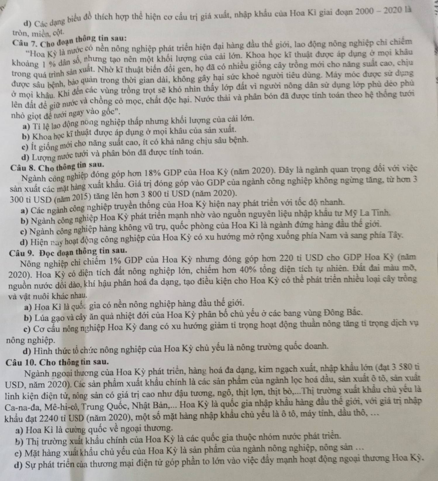 đ) Các dạng biểu đồ thích hợp thể hiện cơ cầu trị giá xuất, nhập khẩu của Hoa Kì giai đoạn 2000 - 2020 là
tròn, miền, cột.
Câu 7. Cho đoạn thông tin sau:
''Hoa Kỳ là nước có nền nông nghiệp phát triển hiện đại hàng đầu thế giới, lao động nông nghiệp chỉ chiếm
khoảng 1 % dân số, nhưng tạo nên một khối lượng của cải lớn. Khoa học kĩ thuật được áp dụng ở mọi khâu
trong quá trình sản xuất. Nhờ kĩ thuật biến đồi gen, họ đã có nhiều giống cây trồng mới cho năng suất cao, chịu
được sâu bệnh, bảo quản trong thời gian dài, không gây hại sức khoẻ người tiêu dùng. Máy móc được sử dụng
ở mọi khẩu. Khi đến các vùng trồng trọt sẽ khó nhìn thấy lớp đất vì người nông dân sử dụng lớp phủ dẻo phủ
lên đất đề giữ nước và chồng cỏ mọc, chất độc hại. Nước thải và phân bón đã được tính toán theo hệ thống tưới
nhỏ giọt để tưới ngay vào gốc".
a) Ti lệ lao động nông nghiệp thấp nhưng khối lượng của cải lớn.
b) Khoa học kĩ thuật được áp dụng ở mọi khâu của sản xuất.
c) Ít giống mới cho năng suất cao, ít có khả năng chịu sâu bệnh.
d) Lượng nước tưới và phân bón đã được tính toán.
Câu 8. Cho thông tin sau.
Ngành công nghiệp đóng góp hơn 18% GDP của Hoa Kỳ (năm 2020). Đây là ngành quan trọng đổi với việc
sản xuất các mặt hàng xuất khẩu. Giá trị đóng góp vào GDP của ngành công nghiệp không ngừng tăng, từ hơn 3
300 tỉ USD (năm 2015) tăng lên hơn 3 800 tỉ USD (năm 2020).
a) Các ngành công nghiệp truyền thống của Hoa Kỳ hiện nay phát triển với tốc độ nhanh.
b) Ngành công nghiệp Hoa Kỳ phát triển mạnh nhờ vào nguồn nguyên liệu nhập khẩu tư Mỹ La Tinh.
c) Ngành công nghiệp hàng không vũ trụ, quốc phòng của Hoa Kì là ngành đứng hàng đầu thế giới.
d) Hiện nay hoạt động công nghiệp của Hoa Kỳ có xu hướng mở rộng xuống phía Nam và sang phía Tây.
Câu 9. Đọc đoạn thông tin sau.
Nông nghiệp chỉ chiếm 1% GDP của Hoa Kỳ nhưng đóng góp hơn 220 tỉ USD cho GDP Hoa Kỳ (năm
2020). Hoa Kỳ có diện tích đất nông nghiệp lớn, chiếm hơn 40% tổng diện tích tự nhiên. Đất đai màu mỡ,
nguồn nước dổi dào, khí hậu phân hoá đa dạng, tạo điều kiện cho Hoa Kỳ có thể phát triển nhiều loại cây trồng
và vật nuôi khác nhau.
a) Hoa Kì là quốc gia có nền nông nghiệp hàng đầu thế giới.
b) Lúa gạo và cây ăn quả nhiệt đới của Hoa Kỳ phân bố chủ yếu ở các bang vùng Đông Bắc.
c) Cơ cấu nông nghiệp Hoa Kỳ đang có xu hướng giảm tỉ trọng hoạt động thuần nông tăng tỉ trọng dịch vụ
nông nghiệp.
d) Hình thức tổ chức nông nghiệp của Hoa Kỳ chủ yếu là nông trường quốc doanh.
Câu 10. Cho thông tin sau.
Ngành ngoại thương của Hoa Kỳ phát triển, hàng hoá đa dạng, kim ngạch xuất, nhập khẩu lớn (đạt 3 580 ti
USD, năm 2020). Các sản phẩm xuất khẩu chính là các sản phẩm của ngành lọc hoá dầu, sản xuất ô tô, sản xuất
linh kiện điện tử, nông sản có giá trị cao như đậu tương, ngô, thịt lợn, thịt bò,...Thị trường xuất khẩu chủ yếu là
Ca-na-đa, Mê-hi-cô, Trung Quốc, Nhật Bản,... Hoa Kỳ là quốc gia nhập khẩu hàng đầu thế giới, với giá trị nhập
khẩu đạt 2240 tỉ USD (năm 2020), một số mặt hàng nhập khẩu chủ yếu là ô tô, máy tính, dầu thô, ...
a) Hoa Kì là cường quốc về ngoại thương.
b) Thị trường xuất khẩu chính của Hoa Kỳ là các quốc gia thuộc nhóm nước phát triển.
c) Mặt hàng xuất khẩu chủ yếu của Hoa Kỳ là sản phẩm của ngành nông nghiệp, nông sản ...
d) Sự phát triển của thương mại điện tử góp phần to lớn vào việc đầy mạnh hoạt động ngoại thương Hoa Kỳ.