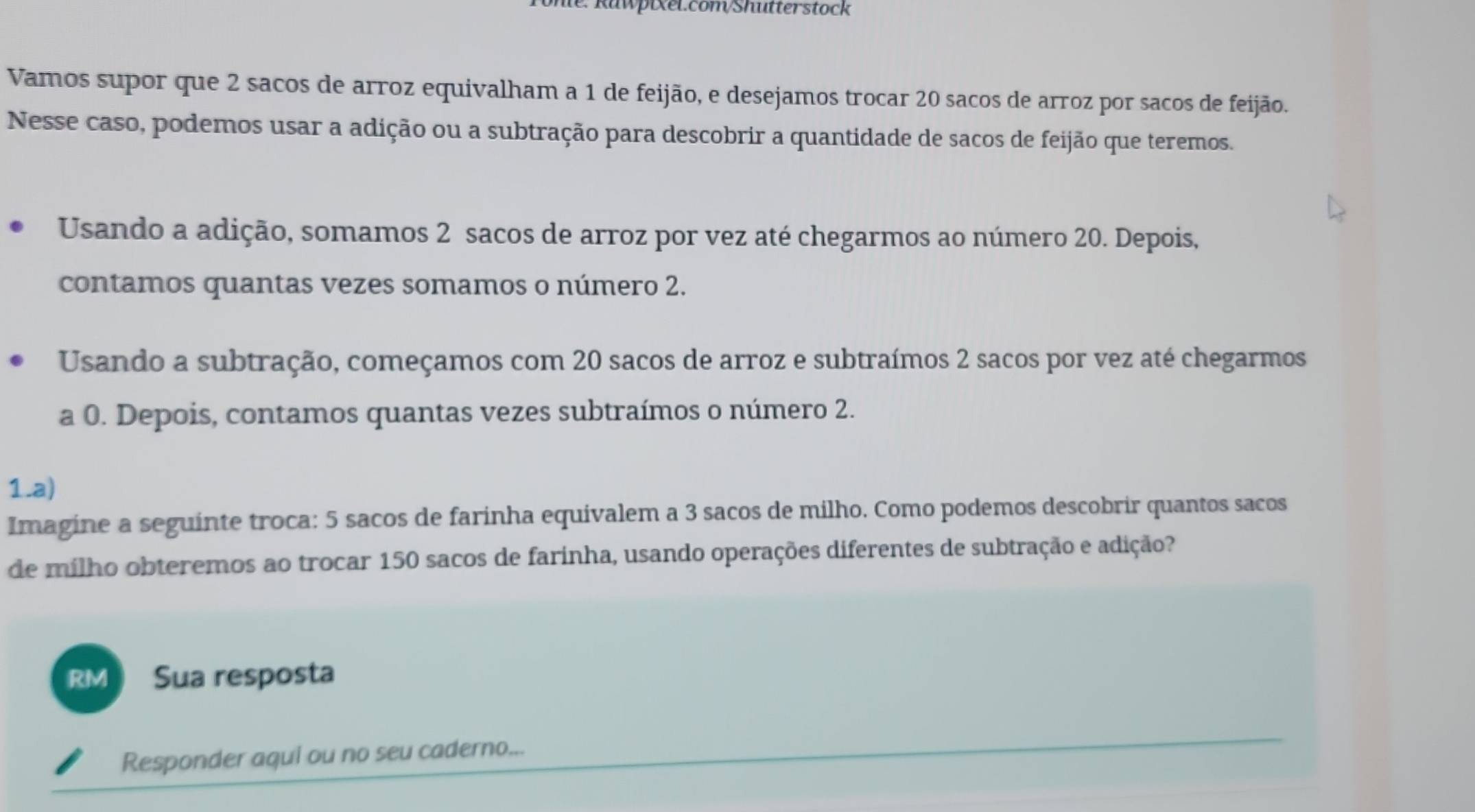 Vamos supor que 2 sacos de arroz equivalham a 1 de feijão, e desejamos trocar 20 sacos de arroz por sacos de feijão. 
Nesse caso, podemos usar a adição ou a subtração para descobrir a quantidade de sacos de feijão que teremos. 
Usando a adição, somamos 2 sacos de arroz por vez até chegarmos ao número 20. Depois, 
contamos quantas vezes somamos o número 2. 
Usando a subtração, começamos com 20 sacos de arroz e subtraímos 2 sacos por vez até chegarmos 
a 0. Depois, contamos quantas vezes subtraímos o número 2. 
1.a) 
Imagine a seguinte troca: 5 sacos de farinha equivalem a 3 sacos de milho. Como podemos descobrir quantos sacos 
de mílho obteremos ao trocar 150 sacos de farinha, usando operações diferentes de subtração e adição? 
RM Sua resposta 
Responder aqui ou no seu caderno...