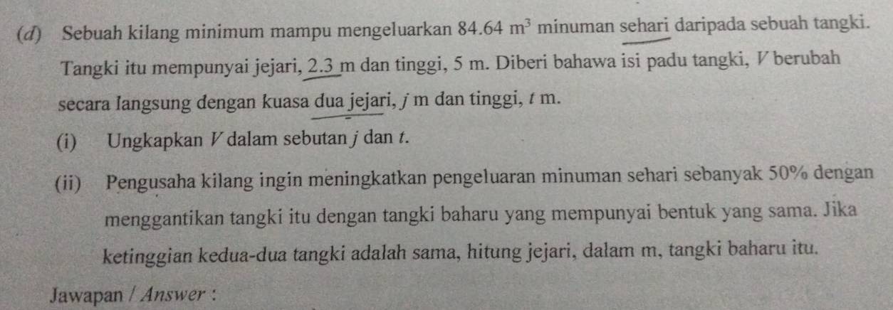 Sebuah kilang minimum mampu mengeluarkan 84.64m^3 minuman sehari daripada sebuah tangki. 
Tangki itu mempunyai jejari, 2.3 m dan tinggi, 5 m. Diberi bahawa isi padu tangki, ½ berubah 
secara Iangsung dengan kuasa dua jejari, ∫ m dan tinggi, t m. 
(i) Ungkapkan V dalam sebutan jdan t. 
(ii) Pengusaha kilang ingin meningkatkan pengeluaran minuman sehari sebanyak 50% dengan 
menggantikan tangki itu dengan tangki baharu yang mempunyai bentuk yang sama. Jika 
ketinggian kedua-dua tangki adalah sama, hitung jejari, dalam m, tangki baharu itu. 
Jawapan / Answer :