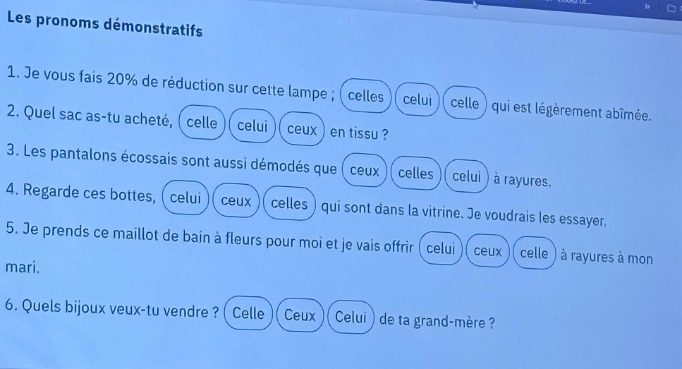 Les pronoms démonstratifs 
1. Je vous fais 20% de réduction sur cette lampe ; celles celui celle ) qui est légèrement abîmée. 
2. Quel sac as-tu acheté, ( celle celui ceux en tissu ? 
3. Les pantalons écossais sont aussi démodés que ( ceux celles celui ) à rayures. 
4. Regarde ces bottes, ( celui ceux celles ) qui sont dans la vitrine. Je voudrais les essayer. 
5. Je prends ce maillot de bain à fleurs pour moi et je vais offrir ( celui ceux celle ) à rayures à mon 
mari. 
6. Quels bijoux veux-tu vendre ? Celle Ceux Celui ( ) de ta grand-mère ?