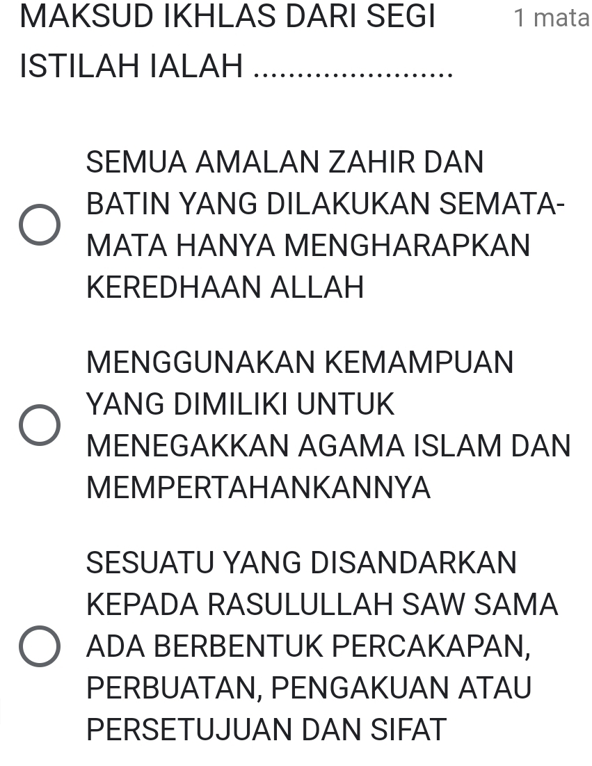 MAKSUD IKHLAS DARI SEGI 1 mata 
ISTILAH IALAH ==================== 
SEMUA AMALAN ZAHIR DAN 
BATIN YANG DILAKUKAN SEMATA- 
MATA HANYA MENGHARAPKAN 
KEREDHAAN ALLAH 
MENGGUNAKAN KEMAMPUAN 
YANG DIMILIKI UNTUK 
MENEGAKKAN AGAMA ISLAM DAN 
MEMPERTAHANKANNYA 
SESUATU YANG DISANDARKAN 
KEPADA RASULULLAH SAW SAMA 
ADA BERBENTUK PERCAKAPAN, 
PERBUATAN, PENGAKUAN ATAU 
PERSETUJUAN DAN SIFAT