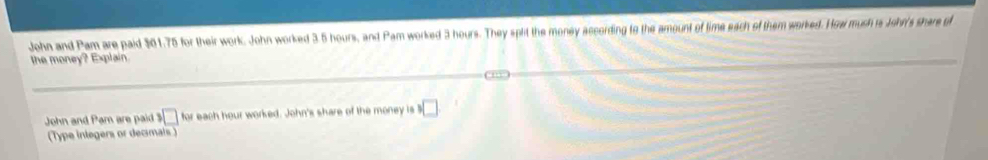 John and Pam are paid $01.75 for their work. John worked 3.5 hours, and Pam worked 3 hours. They split the money according to the amount of time each of them worked. How mush i John's share of 
the money? Explain. 
John and Pam are paid 3□ for each hour worked. John's share of the money is □
(Type inlegers or decimals )