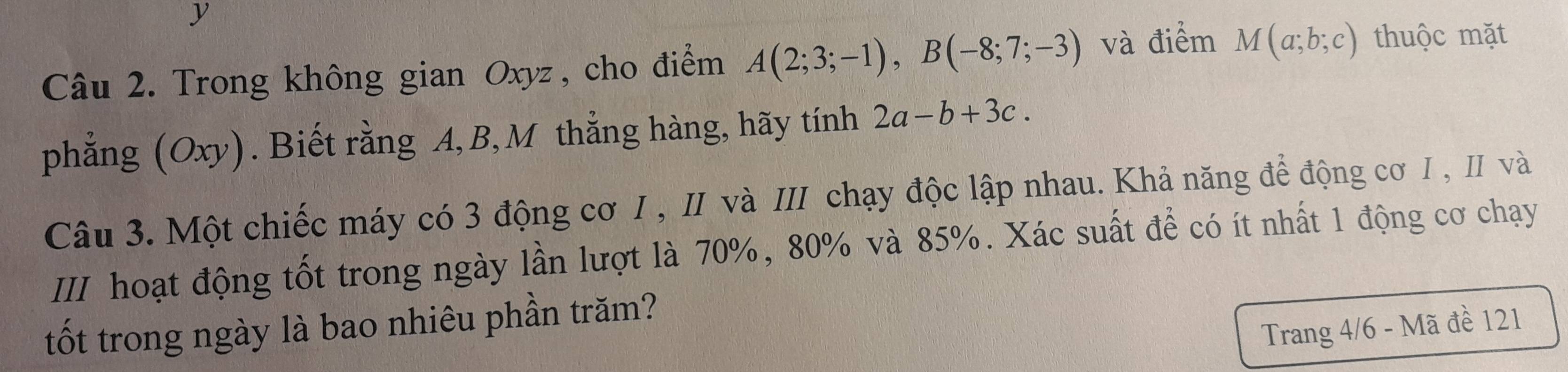 Trong không gian Oxyz , cho điểm A(2;3;-1), B(-8;7;-3) và điểm M(a;b;c) thuộc mặt 
phẳng (Oxy). Biết rằng A, B, M thẳng hàng, hãy tính 2a-b+3c. 
Câu 3. Một chiếc máy có 3 động cơ I , II và III chạy độc lập nhau. Khả năng để động cơ I , II và 
III hoạt động tốt trong ngày lần lượt là 70%, 80% và 85%. Xác suất để có ít nhất 1 động cơ chạy 
tốt trong ngày là bao nhiêu phần trăm? 
Trang 4/6 - Mã đề 121