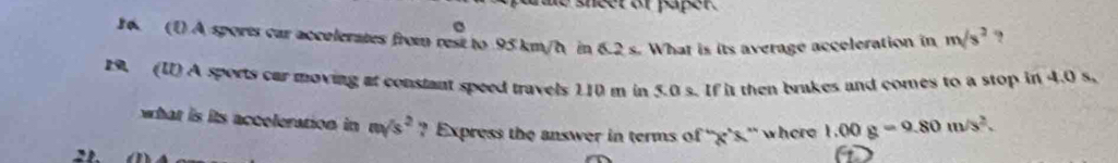 sheer of paper. 
C 
6. (D A sports car accelerates from rest to 95 km/h in 6.2 s. What is its average acceleration in m/s^2 ? 
29. (I) A sports car moving at constant speed travels 110 m in 5.0 s. If it then brakes and comes to a stop in 4.0 s. 
what is its acceleration in m/s^2 ? Express the answer in terms of '' g’s.” where 1.00g=9.80m/s^2.