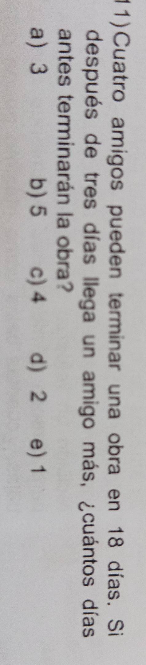 (1)Cuatro amigos pueden terminar una obra en 18 días. Si
después de tres días llega un amigo más, ¿cuántos días
antes terminarán la obra?
a 3 b) 5 c) 4 d 2 e) 1