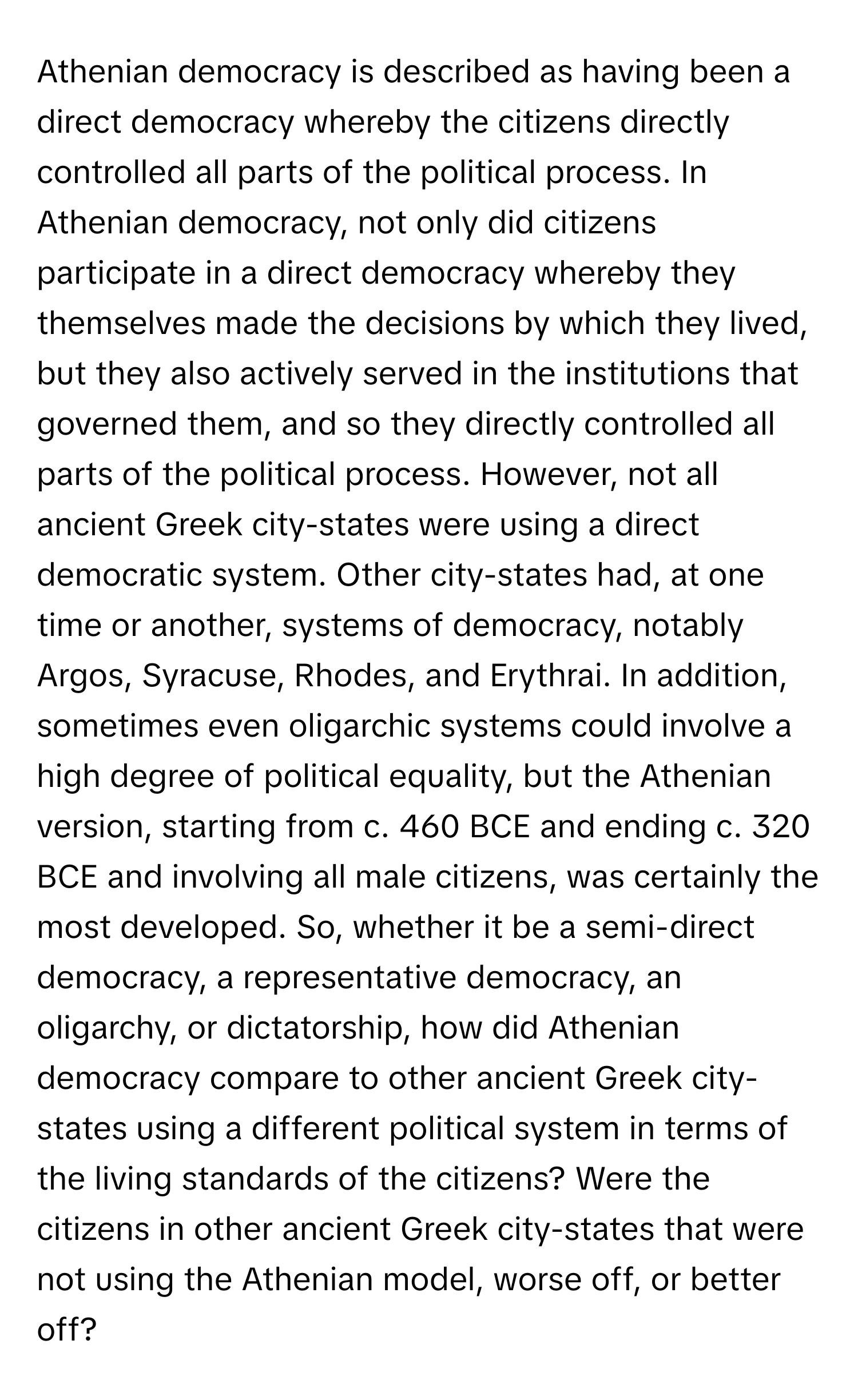 Athenian democracy is described as having been a direct democracy whereby the citizens directly controlled all parts of the political process.  In Athenian democracy, not only did citizens participate in a direct democracy whereby they themselves made the decisions by which they lived, but they also actively served in the institutions that governed them, and so they directly controlled all parts of the political process. However, not all ancient Greek city-states were using a direct democratic system. Other city-states had, at one time or another, systems of democracy, notably Argos, Syracuse, Rhodes, and Erythrai. In addition, sometimes even oligarchic systems could involve a high degree of political equality, but the Athenian version, starting from c. 460 BCE and ending c. 320 BCE and involving all male citizens, was certainly the most developed. So, whether it be a semi-direct democracy, a representative democracy, an oligarchy, or dictatorship, how did Athenian democracy compare to other ancient Greek city-states using a different political system in terms of the living standards of the citizens? Were the citizens in other ancient Greek city-states that were not using the Athenian model, worse off, or better off?