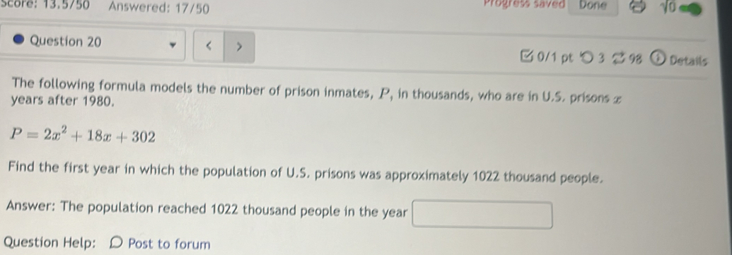 score: 13,5750 Answered: 17/50 Progress saved Done 
Question 20 □ 0/1 pt つ 3 9 D Details 
The following formula models the number of prison inmates, P, in thousands, who are in U.S. prisons x
years after 1980.
P=2x^2+18x+302
Find the first year in which the population of U.S. prisons was approximately 1022 thousand people. 
Answer: The population reached 1022 thousand people in the year
Question Help: D Post to forum