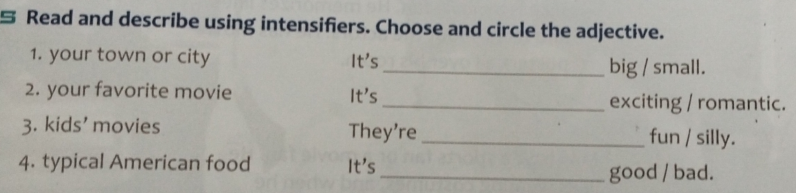 Read and describe using intensifiers. Choose and circle the adjective. 
1. your town or city It's 
_big / small. 
2. your favorite movie It's_ exciting / romantic. 
3. kids' movies They're _fun / silly. 
4. typical American food It' s 
_good / bad.