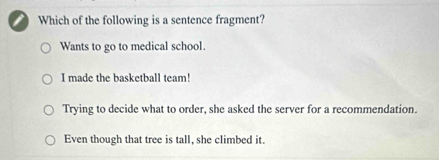 Which of the following is a sentence fragment?
Wants to go to medical school.
I made the basketball team!
Trying to decide what to order, she asked the server for a recommendation.
Even though that tree is tall, she climbed it.