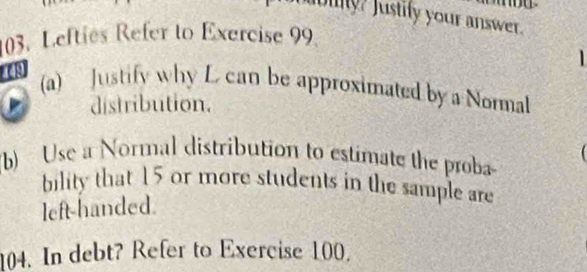 buy? Justify your answer. 
03. Lefties Refer to Exercise 99 
1 
449 
(a) Justify why L can be approximated by a Normal 
distribution. 
(b) Use a Normal distribution to estimate the proba 
bility that 15 or more students in the sample are 
left-handed. 
104. In debt? Refer to Exercise 100.