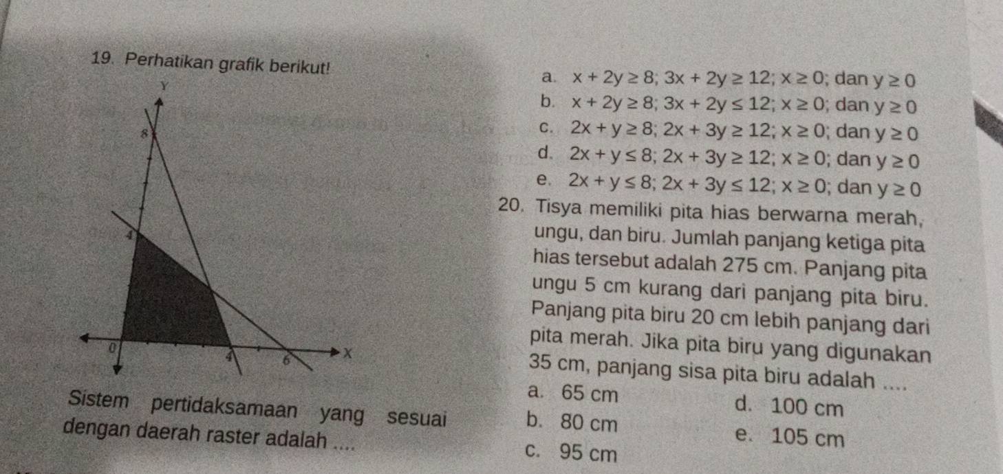 Perhatikan grafik berikut!
a. x+2y≥ 8; 3x+2y≥ 12; x≥ 0; dan y≥ 0
b. x+2y≥ 8; 3x+2y≤ 12; x≥ 0; dan y≥ 0
C. 2x+y≥ 8; 2x+3y≥ 12; x≥ 0; dan y≥ 0
d. 2x+y≤ 8; 2x+3y≥ 12; x≥ 0; dan y≥ 0
e. 2x+y≤ 8; 2x+3y≤ 12; x≥ 0; dan y≥ 0
20. Tisya memiliki pita hias berwarna merah
ungu, dan biru. Jumlah panjang ketiga pita
hias tersebut adalah 275 cm. Panjang pita
ungu 5 cm kurang dari panjang pita biru.
Panjang pita biru 20 cm lebih panjang dari
pita merah. Jika pita biru yang digunakan
35 cm, panjang sisa pita biru adalah ....
a. 65 cm d. 100 cm
Sistem pertidaksamaan yang sesuai b. 80 cm e. 105 cm
dengan daerah raster adalah .... c. 95 cm