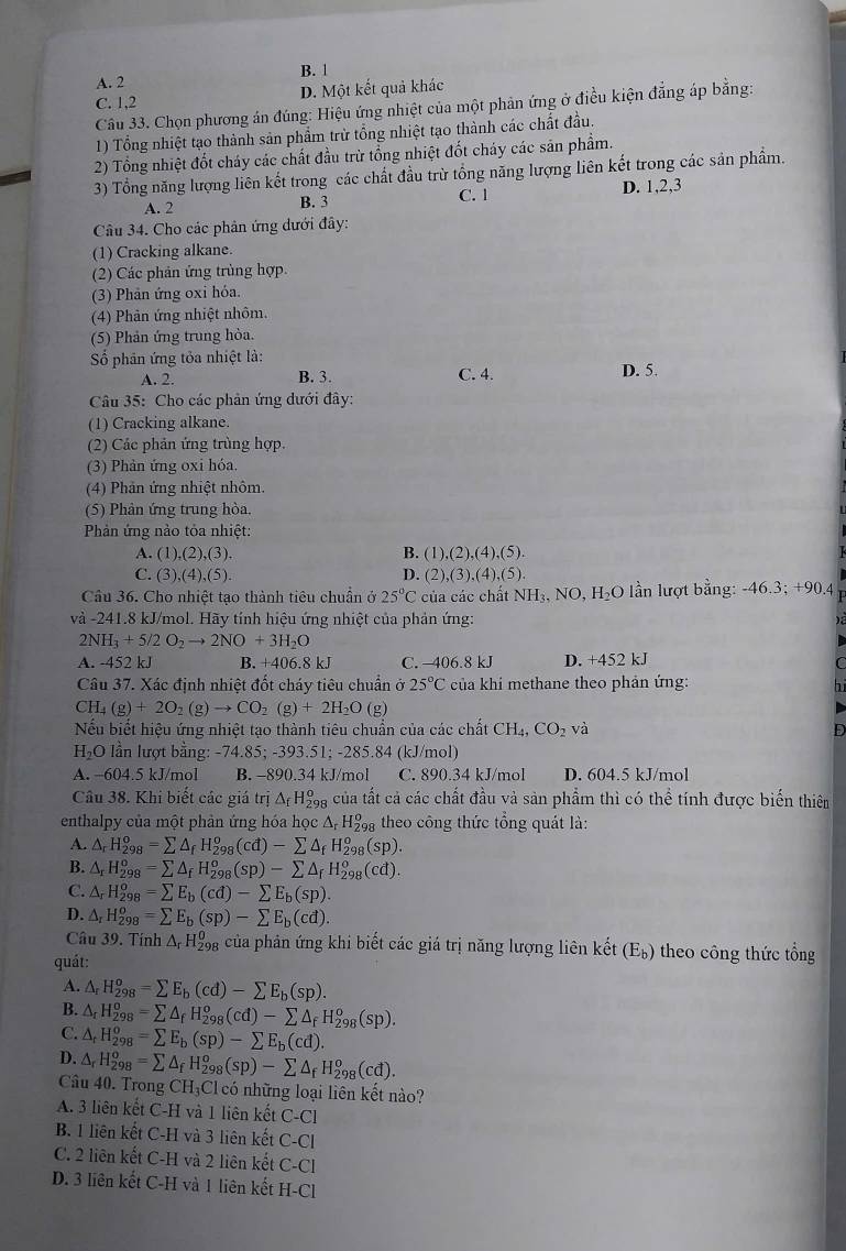 A. 2 B. 1
C. 1,2 D. Một kết quả khác
Câu 33. Chọn phương án đúng: Hiệu ứng nhiệt của một phản ứng ở điều kiện đẳng áp bằng:
1) Tổng nhiệt tạo thành sản phẩm trừ tổng nhiệt tạo thành các chất đầu.
2) Tổng nhiệt đốt cháy các chất đầu trừ tổng nhiệt đốt cháy các sản phẩm.
3) Tổng năng lượng liên kết trong các chất đầu trừ tổng năng lượng liên kết trong các sản phẩm.
A. 2 B. 3 C. 1 D. 1,2,3
Câu 34. Cho các phân ứng dưới đây:
(1) Cracking alkane.
(2) Các phản ứng trùng hợp.
(3) Phản ứng oxi hóa.
(4) Phản ứng nhiệt nhôm.
(5) Phản ứng trung hòa.
Số phân ứng tỏa nhiệt là: C. 4. D. 5.
A. 2. B. 3
Câu 35: Cho các phản ứng dưới đây:
(1) Cracking alkane.
(2) Các phản ứng trùng hợp.
(3) Phản ứng oxi hóa.
(4) Phản ứng nhiệt nhôm.
(5) Phân ứng trung hòa.
Phản ứng nào tỏa nhiệt:
A. (1),(2),(3). B. (1),(2),(4),(5).
C. (3) (4) (5 D. (2),(3),(4),(5).
Câu 36. Cho nhiệt tạo thành tiêu chuẩn ở 25°C của các chất NH₃, NO, H₂O lần lượt bằng: -46.3; +90.4
và -241.8 kJ/mol. Hãy tính hiệu ứng nhiệt của phản ứng:
2NH_3+5/2O_2to 2NO+3H_2O
A. -452 kJ B. +406.8 kJ C. 406.8 kJ D. +452 kJ
Câu 37. Xác định nhiệt đốt cháy tiêu chuẩn ở 25°C của khí methane theo phản ứng:
CH_4(g)+2O_2(g)to CO_2(g)+2H_2O (g)
Nếu biết hiệu ứng nhiệt tạo thành tiêu chuẩn của các chất CH_4,CO_2va D
H₂O lần lượt bằng: -74.85; -393.51; -285.84 (kJ/mol)
A. -604.5 kJ/mol B. -890.34 kJ/mol C. 890.34 kJ/mol D. 604.5 kJ/mol
Câu 38. Khi biết các giá trị △ _fH_(29)^o g của tất cả các chất đầu và sản phẩm thì có thể tính được biển thiêm
enthalpy của một phản ứng hóa học Δ, H₂ theo công thức tổng quát là:
A. △ _rH_(298)^o=sumlimits △ _fH_(298)^o(cd)-sumlimits △ _fH_(298)^o(sp).
B. △ _rH_(298)^o=sumlimits △ _fH_(298)^o(sp)-sumlimits △ _fH_(298)^o(cd).
C. △ _rH_(298)^o=sumlimits E_b(cd)-sumlimits E_b(sp).
D. △ _rH_(298)^o=sumlimits E_b(sp)-sumlimits E_b(cd).
Câu 39. Tính △ _rH_(298)^0 4 của phân ứng khi biết các giá trị năng lượng liên kết (E_b) theo công thức tổng
quát:
A. △ _rH_(298)^o=sumlimits E_b(cd)-sumlimits E_b(sp).
B. △ _rH_(298)^o=sumlimits △ _fH_(298)^o(cd)-sumlimits △ _fH_(298)^o(sp).
C. △ _rH_(298)^o=sumlimits E_b(sp)-sumlimits E_b(cd).
D. △ _rH_(298)^o=sumlimits △ _fH_(298)^o(sp)-sumlimits △ _fH_(298)^o(cd).
Câu 40. Trong CH₃Cl có những loại liên kết nào?
A. 3 liên kết C-H và 1 liên kết C-C1
B. 1 liên kết C-H và 3 liên kết C-Cl
C. 2 liên kết C-H và 2 liên kết C-Cl
D. 3 liên kết C-H và 1 liên kết H-Cl