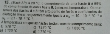 (Mack-SP) 1 20°C , o comprimento de uma haste A é 99%
do comprimento de outra haste B, à mesma temperatura. Os ma-
teriais das hastes A e B têm alto ponto de fusão e coeficientes de
dilatação linear respectivamente iguais a alpha _A=10· 10^((-5)°C^-1)
alpha _n=9.1· 10^(5circ)C '
A temperatura em que as hastes terão o mesmo comprimento será:
a) 970°C C) 1270°C e) 1830°C
D) 1120°C d) 1770°C